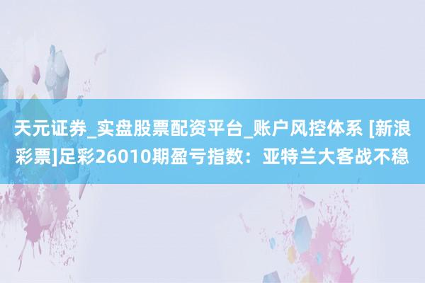 天元证券_实盘股票配资平台_账户风控体系 [新浪彩票]足彩26010期盈亏指数：亚特兰大客战不稳