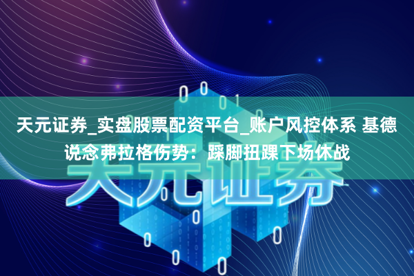 天元证券_实盘股票配资平台_账户风控体系 基德说念弗拉格伤势：踩脚扭踝下场休战