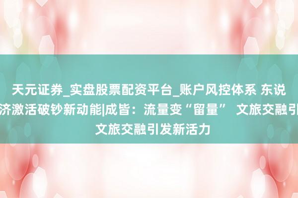 天元证券_实盘股票配资平台_账户风控体系 东说念主文经济激活破钞新动能|成皆：流量变“留量”  文旅交融引发新活力