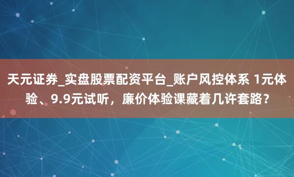 天元证券_实盘股票配资平台_账户风控体系 1元体验、9.9元试听，廉价体验课藏着几许套路？