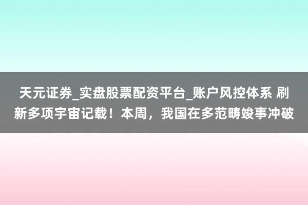 天元证券_实盘股票配资平台_账户风控体系 刷新多项宇宙记载！本周，我国在多范畴竣事冲破
