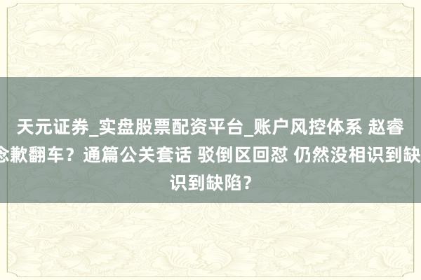 天元证券_实盘股票配资平台_账户风控体系 赵睿说念歉翻车？通篇公关套话 驳倒区回怼 仍然没相识到缺陷？